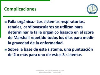 Complicaciones
Falla orgánica.- Los sistemas respiratorias,
renales, cardiovasculares se utilizan para
determinar la falla orgánico basado en el score
de Marshall repetido todos los días para medir
la gravedad de la enfermedad.
Sobre la base de este sistema, una puntuación
de 2 o más para uno de estos 3 sistemas
Radiol Clin N Am - (2015) Imaging of Acute
Pancreatitis Ruedi F. Thoeni, MD
 