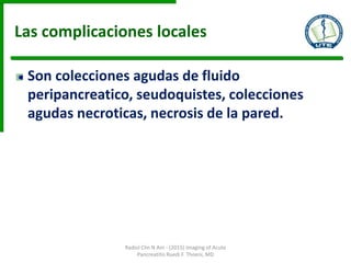 Las complicaciones locales
Son colecciones agudas de fluido
peripancreatico, seudoquistes, colecciones
agudas necroticas, necrosis de la pared.
Radiol Clin N Am - (2015) Imaging of Acute
Pancreatitis Ruedi F. Thoeni, MD
 