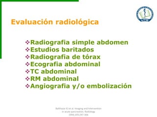 Evaluación radiológica
Radiografia simple abdomen
Estudios baritados
Radiografia de tórax
Ecografia abdominal
TC abdominal
RM abdominal
Angiografia y/o embolización
Balthazar EJ et al. Imaging and Intervention
in acute pancreatitis. Radiology
1994;193:297-306
 