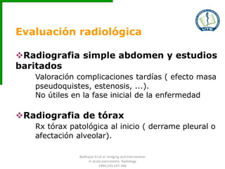 Evaluación radiológica
Radiografia simple abdomen y estudios
baritados
Valoración complicaciones tardías ( efecto masa
pseudoquistes, estenosis, ...).
No útiles en la fase inicial de la enfermedad
Radiografia de tórax
Rx tórax patológica al inicio ( derrame pleural o
afectación alveolar).
Balthazar EJ et al. Imaging and Intervention
in acute pancreatitis. Radiology
1994;193:297-306
 