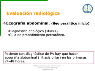 Evaluación radiológica
Ecografia abdominal. (ileo paralítico inicio)
Diagnóstico etiológico (litiasis).
Guía de procedimiento percutáneo.
Paciente con diagnóstico de PA hay que hacer
ecografía abdominal ( litiasis biliar) en las primeras
24-48 horas.
Balthazar EJ et al. Imaging and Intervention
in acute pancreatitis. Radiology
1994;193:297-306
 
