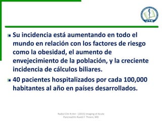 Su incidencia está aumentando en todo el
mundo en relación con los factores de riesgo
como la obesidad, el aumento de
envejecimiento de la población, y la creciente
incidencia de cálculos biliares.
40 pacientes hospitalizados por cada 100,000
habitantes al año en países desarrollados.
Radiol Clin N Am - (2015) Imaging of Acute
Pancreatitis Ruedi F. Thoeni, MD
 