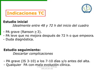Indicaciones TC
Estudio inicial
Idealmente entre 48 y 72 h del inicio del cuadro
- PA grave (Ranson ≥ 3).
- PA leve que no mejora después de 72 h o que empeora.
- Duda diagnóstica.
Estudio seguimiento:
Descartar complicaciones
- PA grave (IS 3-10) a los 7-10 días y/o antes del alta.
- Qualquier PA con mala evolución clínica.Balthazar EJ et al. Imaging and Intervention
in acute pancreatitis. Radiology
1994;193:297-306
 
