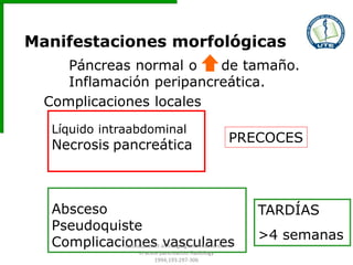 Manifestaciones morfológicas
Páncreas normal o de tamaño.
Inflamación peripancreática.
Complicaciones locales
Líquido intraabdominal
Necrosis pancreática
PRECOCES
Absceso
Pseudoquiste
Complicaciones vasculares
TARDÍAS
>4 semanas
Balthazar EJ et al. Imaging and Intervention
in acute pancreatitis. Radiology
1994;193:297-306
 