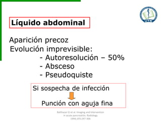 Líquido abdominal
Aparición precoz
Evolución imprevisible:
- Autoresolución – 50%
- Absceso
- Pseudoquiste
Si sospecha de infección
Punción con aguja fina
Balthazar EJ et al. Imaging and Intervention
in acute pancreatitis. Radiology
1994;193:297-306
 