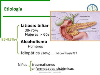 Litiasis biliar
30-75%
Mujeres > 60a
Alcoholismo
Hombres
Idiopática (20%) .....Microlitiasis???
Niños traumatismos
enfermedades sistémicas
85-95%
Etiología
Radiol Clin N Am - (2015) Imaging of Acute
Pancreatitis Ruedi F. Thoeni, MD
 