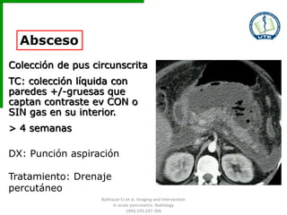 Absceso
Colección de pus circunscrita
TC: colección líquida con
paredes +/-gruesas que
captan contraste ev CON o
SIN gas en su interior.
> 4 semanas
DX: Punción aspiración
Tratamiento: Drenaje
percutáneo
Balthazar EJ et al. Imaging and Intervention
in acute pancreatitis. Radiology
1994;193:297-306
 