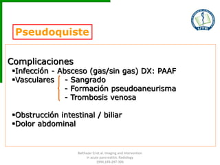 Pseudoquiste
Complicaciones
Infección - Absceso (gas/sin gas) DX: PAAF
Vasculares - Sangrado
- Formación pseudoaneurisma
- Trombosis venosa
Obstrucción intestinal / biliar
Dolor abdominal
Balthazar EJ et al. Imaging and Intervention
in acute pancreatitis. Radiology
1994;193:297-306
 