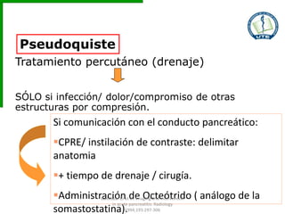 Pseudoquiste
Tratamiento percutáneo (drenaje)
SÓLO si infección/ dolor/compromiso de otras
estructuras por compresión.
Si comunicación con el conducto pancreático:
CPRE/ instilación de contraste: delimitar
anatomia
+ tiempo de drenaje / cirugía.
Administración de Octeótrido ( análogo de la
somastostatina).
Balthazar EJ et al. Imaging and Intervention
in acute pancreatitis. Radiology
1994;193:297-306
 