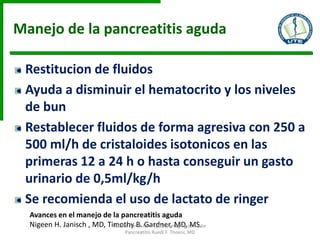 Manejo de la pancreatitis aguda
Restitucion de fluidos
Ayuda a disminuir el hematocrito y los niveles
de bun
Restablecer fluidos de forma agresiva con 250 a
500 ml/h de cristaloides isotonicos en las
primeras 12 a 24 h o hasta conseguir un gasto
urinario de 0,5ml/kg/h
Se recomienda el uso de lactato de ringer
Avances en el manejo de la pancreatitis aguda
Nigeen H. Janisch , MD, Timothy B. Gardner, MD, MS.Radiol Clin N Am - (2015) Imaging of Acute
Pancreatitis Ruedi F. Thoeni, MD
 