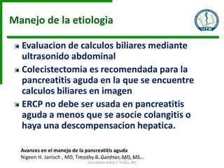Manejo de la etiologia
Evaluacion de calculos biliares mediante
ultrasonido abdominal
Colecistectomia es recomendada para la
pancreatitis aguda en la que se encuentre
calculos biliares en imagen
ERCP no debe ser usada en pancreatitis
aguda a menos que se asocie colangitis o
haya una descompensacion hepatica.
Avances en el manejo de la pancreatitis aguda
Nigeen H. Janisch , MD, Timothy B. Gardner, MD, MS.Radiol Clin N Am - (2015) Imaging of Acute
Pancreatitis Ruedi F. Thoeni, MD
 