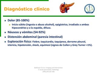Dolor (85-100%)
Inicio súbito (ingesta o abuso alcohol), epigástrico, irradiado a ambos
hipocondrios y a la espalda, difuso.
Náuseas y vómitos (54-92%)
Distensión abdominal (paresia intestinal)
Exploración física: Fiebre, taquicardia, taquipnea, derrame pleural,
ictericia, hipotensión, shock, equimosi (signos de Cullen y Grey Turner <1%).
Diagnóstico clínico
Balthazar EJ et al. Imaging and Intervention
in acute pancreatitis. Radiology
1994;193:297-306
 