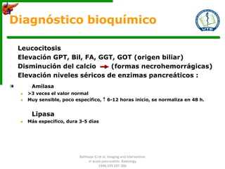 Diagnóstico bioquímico
 Leucocitosis
 Elevación GPT, Bil, FA, GGT, GOT (origen biliar)
 Disminución del calcio (formas necrohemorrágicas)
 Elevación niveles séricos de enzimas pancreáticos :
Amilasa
>3 veces el valor normal
Muy sensible, poco específico,  6-12 horas inicio, se normaliza en 48 h.
Lipasa
Más específico, dura 3-5 días
Balthazar EJ et al. Imaging and Intervention
in acute pancreatitis. Radiology
1994;193:297-306
 