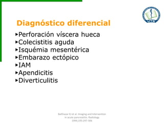 Diagnóstico diferencial
▶Perforación víscera hueca
▶Colecistitis aguda
▶Isquémia mesentérica
▶Embarazo ectópico
▶IAM
▶Apendicitis
▶Diverticulitis
Balthazar EJ et al. Imaging and Intervention
in acute pancreatitis. Radiology
1994;193:297-306
 