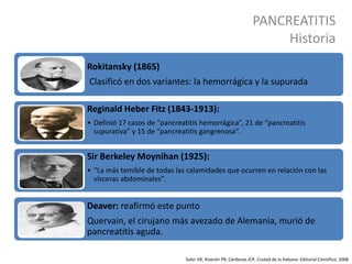 PANCREATITIS
Historia
Soler VR, Riverón PR, Cárdenas JCP, Ciudad de la Habana: Editorial Científico; 2008
Rokitansky (1865)
Clasificó en dos variantes: la hemorrágica y la supurada
Reginald Heber Fitz (1843-1913):
• Definió 17 casos de “pancreatitis hemorrágica”, 21 de “pancreatitis
supurativa” y 15 de “pancreatitis gangrenosa”.
Sir Berkeley Moynihan (1925):
• “La más temible de todas las calamidades que ocurren en relación con las
vísceras abdominales”.
Deaver: reafirmó este punto
Quervain, el cirujano más avezado de Alemania, murió de
pancreatitis aguda.
 