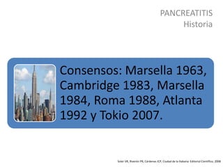 PANCREATITIS
Historia
Soler VR, Riverón PR, Cárdenas JCP, Ciudad de la Habana: Editorial Científico; 2008
Consensos: Marsella 1963,
Cambridge 1983, Marsella
1984, Roma 1988, Atlanta
1992 y Tokio 2007.
 