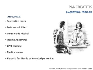 PANCREATITIS
DIAGNOSTICO - ETIOLOGIA
 Pancreatitis previa
 Enfermedad Biliar
 Consumo de Alcohol
 Trauma Abdominal
 CPRE reciente
 Medicamentos
 Herencia familiar de enfermedad pancreática
ANAMNESIS:
Frossard JL, Steer M, Pastor C. Acute pancreatitis. Lancet 2008;371:143-52.
 