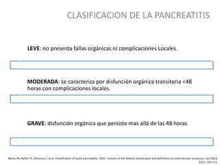 CLASIFICACION DE LA PANCREATITIS
Banks PA, Bollen TL, Dervenis C, et al. Classification of acute pancreatitis--2012: revision of the Atlanta classification and definitions by international consensus. Gut 2013;
62(1): 102-111.
LEVE: no presenta fallas orgánicas ni complicaciones Locales.
MODERADA: se caracteriza por disfunción orgánica transitoria <48
horas con complicaciones locales.
GRAVE: disfunción orgánica que persiste mas allá de las 48 horas.
 