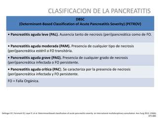 CLASIFICACION DE LA PANCREATITIS
Dellinger EP, Forsmark CE, Layer P, et al. Determinantbased classification of acute pancreatitis severity: an international multidisciplinary consultation. Ann Surg 2012; 256(6):
875-880.
DBSC
(Determinant-Based Classification of Acute Pancreatitis Severity) (PETROV)
• Pancreatitis aguda leve (PAL). Ausencia tanto de necrosis (peri)pancreática como de FO.
• Pancreatitis aguda moderada (PAM). Presencia de cualquier tipo de necrosis
(peri)pancreática estéril o FO transitória.
• Pancreatitis aguda grave (PAG). Presencia de cualquier grado de necrosis
(peri)pancreática infectada o FO persistente.
• Pancreatitis aguda crítica (PAC). Se caracteriza por la presencia de necrosis
(peri)pancreática infectada y FO persistente.
FO = Falla Orgánica.
 
