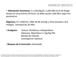 MANEJO MEDICO
37. Parraga HB. Profilaxis antibiótica en pancreatitis aguda: Sí. Rev Col Gastroenterol [Internet]. 2010 [citado 11 Oct 2013]; 25(3): [aprox. 10 p.]. Disponible en:
http://scholar.google.com.cu/scholar?q=Profilaxis+antibi%C3%B3tica+en+pancreatitis+aguda%3A&hl=es&as_sdt=0%2C5&as_ylo=2010&as_yhi=2010
• Hidratación Parenteral: 5 a 10ml/kg/hr o 250-500 mL/h de Ringer
lactato en las primeras 24 horas. Se debe ajustar cada 6hrs según los
parámetros.
Objetivos: FC <120/min, TAM: 65-85 mmHg y ritmo diuretico >0,5
ml/kg/h, hematocrito 35-44%.
• Analgesia: Comun: Diclofenac o Ketoprofeno.
Opiaceos: Mepridina 1 a 2gr/kg VEV.
Bomba de Infusión.
Locoregional: Epidural.
• Bloqueo de la Secreción: Octreotide.
 