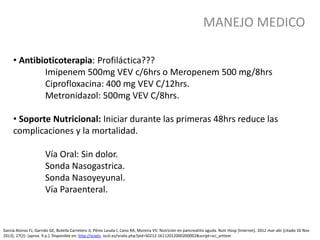 MANEJO MEDICO
García Alonso FJ, Garrido GE, Botella Carretero JI, Pérez Lasala J, Cano RA, Moreira VV. Nutrición en pancreatitis aguda. Nutr Hosp [Internet]. 2012 mar-abr [citado 16 Nov
2013]; 27(2): [aprox. 9 p.]. Disponible en: http://scielo. isciii.es/scielo.php?pid=S0212-16112012000200002&script=sci_arttext
• Antibioticoterapia: Profiláctica???
Imipenem 500mg VEV c/6hrs o Meropenem 500 mg/8hrs
Ciprofloxacina: 400 mg VEV C/12hrs.
Metronidazol: 500mg VEV C/8hrs.
• Soporte Nutricional: Iniciar durante las primeras 48hrs reduce las
complicaciones y la mortalidad.
Vía Oral: Sin dolor.
Sonda Nasogastrica.
Sonda Nasoyeyunal.
Vía Paraenteral.
 