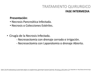 TRATAMIENTO QUIRURGICO
Rubel S. Rol del endoscopista en la pancreatitis aguda y sus complicaciones. Gastroenterol Latinoam [Internet]. 2011 abr-jun 22(2): [aprox. 3 p]. Disponible en: http://bases.bireme.br/cgi-
Presentación:
• Necrosis Pancreática Infectada.
• Necrosis o Colecciones Estériles.
• Cirugía de la Necrosis Infectada.
- Necresectomia con drenaje cerrado e irrigación.
- Necresectomia con Laparotomia o drenaje Abierto.
FASE INTERMEDIA
 