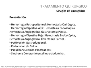 TRATAMIENTO QUIRURGICO
Rubel S. Rol del endoscopista en la pancreatitis aguda y sus complicaciones. Gastroenterol Latinoam [Internet]. 2011 abr-jun 22(2): [aprox. 3 p]. Disponible en: http://bases.bireme.br/cgi-
Presentación:
• Hemorragia Retroperitoneal: Hemostasia Quirúrgica.
• Hemorragia Digestiva Alta: Hemostasia Endoscópica,
Hemostasia Angiografica, Gastrectomía Parcial.
• Hemorragia Digestiva Baja: Hemostasia Endoscópica,
Hemostasia Angiografica, Colectomía Parcial.
• Perforación Gastroduodenal.
• Perforación de Colon.
• Pseudoaneurismas Pancreaticos.
• Síndrome Compartimental Intra-abdominal.
Cirugías de Emergencia
 