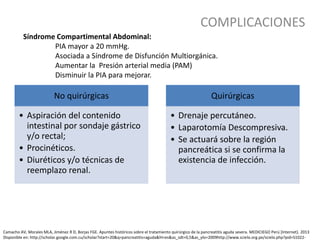 COMPLICACIONES
Síndrome Compartimental Abdominal:
PIA mayor a 20 mmHg.
Asociada a Síndrome de Disfunción Multiorgánica.
Aumentar la Presión arterial media (PAM)
Disminuir la PIA para mejorar.
No quirúrgicas
• Aspiración del contenido
intestinal por sondaje gástrico
y/o rectal;
• Procinéticos.
• Diuréticos y/o técnicas de
reemplazo renal.
Quirúrgicas
• Drenaje percutáneo.
• Laparotomía Descompresiva.
• Se actuará sobre la región
pancreática si se confirma la
existencia de infección.
Camacho AV, Morales MLA, Jiménez R D, Borjas FGE. Apuntes históricos sobre el tratamiento quirúrgico de la pancreatitis aguda severa. MEDICIEGO Perú [Internet]. 2013
Disponible en: http://scholar.google.com.cu/scholar?start=20&q=pancreatitis+aguda&hl=es&as_sdt=0,5&as_ylo=2009http://www.scielo.org.pe/scielo.php?pid=S1022-
 