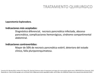 TRATAMIENTO QUIRURGICO
Camacho AV, Morales MLA, Jiménez R D, Borjas FGE. Apuntes históricos sobre el tratamiento quirúrgico de la pancreatitis aguda severa. MEDICIEGO Perú [Internet]. 2013
Disponible en: http://scholar.google.com.cu/scholar?start=20&q=pancreatitis+aguda&hl=es&as_sdt=0,5&as_ylo=2009http://www.scielo.org.pe/scielo.php?pid=S1022-
Laparotomía Exploradora.
Indicaciones más aceptadas:
Diagnóstico diferencial, necrosis pancreática infectada, absceso
pancreático, complicaciones hemorrágicas, síndrome compartimental
abdominal.
Indicaciones controvertidas:
Mayor de 50% de necrosis pancreática estéril, deterioro del estado
clínico, falla pluriparenquimatosa.
 
