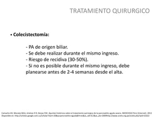 TRATAMIENTO QUIRURGICO
• Colecistectomía:
- PA de origen biliar.
- Se debe realizar durante el mismo ingreso.
- Riesgo de recidiva (30-50%).
- Si no es posible durante el mismo ingreso, debe
planearse antes de 2-4 semanas desde el alta.
Camacho AV, Morales MLA, Jiménez R D, Borjas FGE. Apuntes históricos sobre el tratamiento quirúrgico de la pancreatitis aguda severa. MEDICIEGO Perú [Internet]. 2013
Disponible en: http://scholar.google.com.cu/scholar?start=20&q=pancreatitis+aguda&hl=es&as_sdt=0,5&as_ylo=2009http://www.scielo.org.pe/scielo.php?pid=S1022-
 