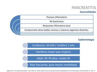 PANCREATITIS
Generalidades
Proceso inflamatorio
No bacteriano
Respuesta inflamatoria local
Compromete otros tejidos vecinos y sistemas orgánicos distantes.
Epidemiologia
Incidencia: 10-420 / 1millon/ 1 año
Hombres mayor que mujeres
Edad: 30-70 años, media 55
Mas frecuente, pero menor morbilidad
Fagenholz PJ , Fernandez-del Castillo C , Harris NS et al. Direct medical costs of acute pancreatitis hospitalizations in the United States. Pancreas 2007; 35 : 302 – 7.
 