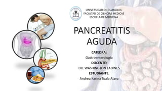 PANCREATITIS
AGUDA
CATEDRA:
Gastroenterología
DOCENTE:
DR. WASHINGTON LADINES
ESTUDIANTE:
Andrea Karina Toala Alava
UNIVERSIDAD DE GUAYAQUIL
FACULTAD DE CIENCIAS MEDICAS
ESCUELA DE MEDICINA
 
