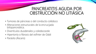 PANCREATITIS AGUDA POR
OBSTRUCCIÓN NO LITIÁSICA
• Tumores de páncreas o del conducto colédoco
• Alteraciones estructurales de la encrucijada
biliopancreática.
• Divertículos duodenales y coledococele
• Hipertonía o fibrosis del esfínter de Oddi
• Parásito (Áscaris)
 