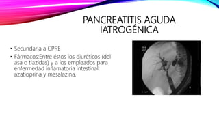 PANCREATITIS AGUDA
IATROGÉNICA
• Secundaria a CPRE
• Fármacos:Entre éstos los diuréticos (del
asa o tiazidas) y a los empleados para
enfermedad inflamatoria intestinal:
azatioprina y mesalazina.
 