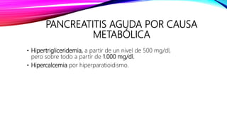 PANCREATITIS AGUDA POR CAUSA
METABÓLICA
• Hipertrigliceridemia, a partir de un nivel de 500 mg/dl,
pero sobre todo a partir de 1.000 mg/dl.
• Hipercalcemia por hiperparatioidismo.
 