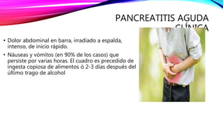 PANCREATITIS AGUDA
CLÍNICA
• Dolor abdominal en barra, irradiado a espalda,
intenso, de inicio rápido.
• Náuseas y vómitos (en 90% de los casos) que
persiste por varias horas. El cuadro es precedido de
ingesta copiosa de alimentos ó 2-3 días después del
último trago de alcohol
 