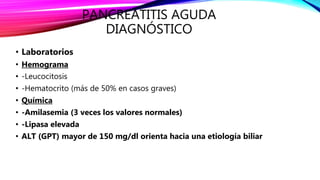 PANCREATITIS AGUDA
DIAGNÓSTICO
• Laboratorios
• Hemograma
• -Leucocitosis
• -Hematocrito (más de 50% en casos graves)
• Química
• -Amilasemia (3 veces los valores normales)
• -Lipasa elevada
• ALT (GPT) mayor de 150 mg/dl orienta hacia una etiología biliar
 