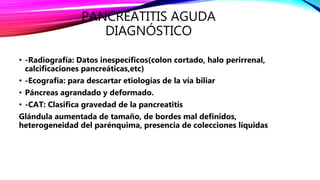 PANCREATITIS AGUDA
DIAGNÓSTICO
• -Radiografía: Datos inespecíficos(colon cortado, halo perirrenal,
calcificaciones pancreáticas,etc)
• -Ecografía: para descartar etiologías de la vía biliar
• Páncreas agrandado y deformado.
• -CAT: Clasifica gravedad de la pancreatitis
Glándula aumentada de tamaño, de bordes mal definidos,
heterogeneidad del parénquima, presencia de colecciones líquidas
 