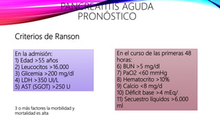 En la admisión:
1) Edad >55 años
2) Leucocitos >16.000
3) Glicemia >200 mg/dl
4) LDH >350 UI/L
5) AST (SGOT) >250 U
En el curso de las primeras 48
horas:
6) BUN >5 mg/dl
7) PaO2 <60 mmHg
8) Hematocrito >10%
9) Calcio <8 mg/d
10) Déficit base >4 mEq/
11) Secuestro líquidos >6.000
ml
PANCREATITIS AGUDA
PRONÓSTICO
Criterios de Ranson
3 o más factores la morbilidad y
mortalidad es alta
 