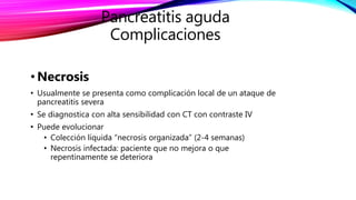 • Necrosis
• Usualmente se presenta como complicación local de un ataque de
pancreatitis severa
• Se diagnostica con alta sensibilidad con CT con contraste IV
• Puede evolucionar
• Colección líquida “necrosis organizada” (2-4 semanas)
• Necrosis infectada: paciente que no mejora o que
repentinamente se deteriora
Pancreatitis aguda
Complicaciones
 