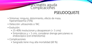 PSEUDOQUISTE
• Síntomas: ninguno, dolorimiento, efecto de masa,
hiperamilasemia (75%)
• Detección: ultrasonido o TAC
• Evolución:
• 25-40% involucionan y desaparecen (< 5 cms)
• Sintomáticos y > 5 cms, considerar drenaje percutaneo vs
endoscópico (cist-enterotomía)
• Complicaciones
• Sangrado tiene muy alta mortalidad (60 %)
Pancreatitis aguda
Complicaciones
 