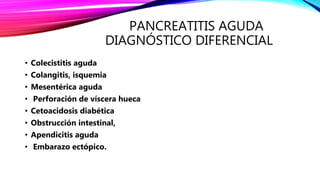 PANCREATITIS AGUDA
DIAGNÓSTICO DIFERENCIAL
• Colecistitis aguda
• Colangitis, isquemia
• Mesentérica aguda
• Perforación de víscera hueca
• Cetoacidosis diabética
• Obstrucción intestinal,
• Apendicitis aguda
• Embarazo ectópico.
 