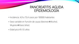 PANCREATITIS AGUDA
EPIDEMIOLOGÍA
• Incidencia: 4,9 a 73,4 casos por 100000 habitantes
• Sexo variable en función de causa (VaronesAlcohol,
Mujereslitiasis biliar)
• Edad pico:45-55 años
 