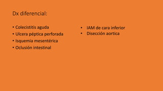 Dx diferencial:
• Colecistitis aguda
• Ulcera péptica perforada
• Isquemia mesentérica
• Oclusión intestinal
• IAM de cara inferior
• Disección aortica
 