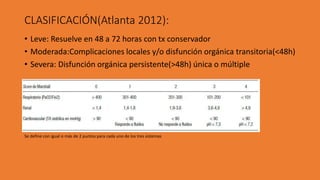 CLASIFICACIÓN(Atlanta 2012):
• Leve: Resuelve en 48 a 72 horas con tx conservador
• Moderada:Complicaciones locales y/o disfunción orgánica transitoria(<48h)
• Severa: Disfunción orgánica persistente(>48h) única o múltiple
Se define con igual o más de 2 puntos para cada uno de los tres sistemas
 