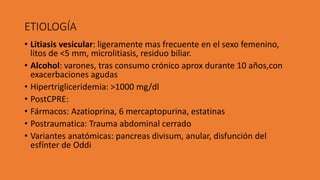 ETIOLOGÍA
• Litiasis vesicular: ligeramente mas frecuente en el sexo femenino,
litos de <5 mm, microlitiasis, residuo biliar.
• Alcohol: varones, tras consumo crónico aprox durante 10 años,con
exacerbaciones agudas
• Hipertrigliceridemia: >1000 mg/dl
• PostCPRE:
• Fármacos: Azatioprina, 6 mercaptopurina, estatinas
• Postraumatica: Trauma abdominal cerrado
• Variantes anatómicas: pancreas divisum, anular, disfunción del
esfínter de Oddi
 