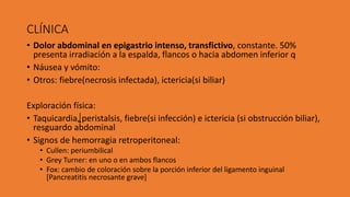 CLÍNICA
• Dolor abdominal en epigastrio intenso, transfictivo, constante. 50%
presenta irradiación a la espalda, flancos o hacia abdomen inferior q
• Náusea y vómito:
• Otros: fiebre(necrosis infectada), ictericia(si biliar)
Exploración física:
• Taquicardia, peristalsis, fiebre(si infección) e ictericia (si obstrucción biliar),
resguardo abdominal
• Signos de hemorragia retroperitoneal:
• Cullen: periumbilical
• Grey Turner: en uno o en ambos flancos
• Fox: cambio de coloración sobre la porción inferior del ligamento inguinal
[Pancreatitis necrosante grave]
 