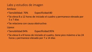 Labs y estudios de imagen
Amilasa:
✓Sensibilidad: 70% Especificidad:80
✓Se eleva 8 a 12 horas de iniciado el cuadro y permanece elevado por
5 a 7 días
✓Se relaciona con causa obstructiva
Lipasa:
✓Sensibilidad:94% Especificidad:95%
✓Se eleva 6 a 8 horas de iniciado el cuadro, tiene pico máximo a las 24
horas y permanece elevado por 7 a 14 días
 