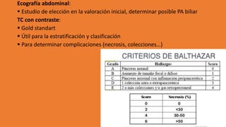 Ecografía abdominal:
▪ Estudio de elección en la valoración inicial, determinar posible PA biliar
TC con contraste:
▪ Gold standart
▪ Útil para la estratificación y clasificación
▪ Para determinar complicaciones (necrosis, colecciones…)
 