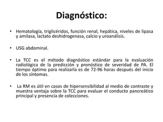 Diagnóstico:
• Hematología, triglicéridos, función renal, hepática, niveles de lipasa
y amilasa, lactato deshidrogenasa, calcio y uroanálisis.
• USG abdominal.
• La TCC es el método diagnóstico estándar para la evaluación
radiológica de la predicción y pronóstico de severidad de PA. El
tiempo óptimo para realizarla es de 72-96 horas después del inicio
de los síntomas.
• La RM es útil en casos de hipersensibilidad al medio de contraste y
muestra ventaja sobre la TCC para evaluar el conducto pancreático
principal y presencia de colecciones.
 